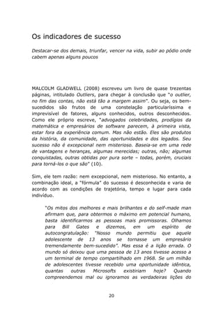 Os indicadores de sucesso
Destacar-se dos demais, triunfar, vencer na vida, subir ao pódio onde
cabem apenas alguns poucos




MALCOLM GLADWELL (2008) escreveu um livro de quase trezentas
páginas, intitulado Outliers, para chegar à conclusão que “o outlier,
no fim das contas, não está tão a margem assim”. Ou seja, os bem-
sucedidos são frutos de uma constelação particularíssima e
imprevisível de fatores, alguns conhecidos, outros desconhecidos.
Como ele próprio escreve, “advogados celebridades, prodígios da
matemática e empresários de software parecem, à primeira vista,
estar fora da experiência comum. Mas não estão. Eles são produtos
da história, da comunidade, das oportunidades e dos legados. Seu
sucesso não é excepcional nem misterioso. Baseia-se em uma rede
de vantagens e heranças, algumas merecidas; outras, não; algumas
conquistadas, outras obtidas por pura sorte – todas, porém, cruciais
para torná-los o que são” (10).

Sim, ele tem razão: nem excepcional, nem misterioso. No entanto, a
combinação ideal, a “fórmula” do sucesso é desconhecida e varia de
acordo com as condições de trajetória, tempo e lugar para cada
indivíduo.

     “Os mitos dos melhores e mais brilhantes e do self-made man
     afirmam que, para obtermos o máximo em potencial humano,
     basta identificarmos as pessoas mais promissoras. Olhamos
     para   Bill   Gates  e   dizemos,   em     um   espírito  de
     autocongratulação: “Nosso mundo permitiu que aquele
     adolescente de 13 anos se tornasse um empresário
     tremendamente bem-sucedido”. Mas essa é a lição errada. O
     mundo só deixou que uma pessoa de 13 anos tivesse acesso a
     um terminal de tempo compartilhado em 1968. Se um milhão
     de adolescentes tivesse recebido uma oportunidade idêntica,
     quantas     outras  Microsofts  existiriam   hoje?    Quando
     compreendemos mal ou ignoramos as verdadeiras lições do



                                 20
 