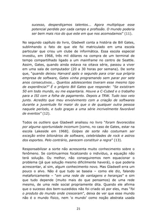 sucesso, desperdiçamos talentos... Agora multiplique esse
     potencial perdido por cada campo e profissão. O mundo poderia
     ser bem mais rico do que este em que nos acomodamos” (11).

No segundo capítulo do livro, Gladwell conta a história de Bill Gates,
sublinhando o fato de que ele foi matriculado em uma escola
particular que criou um clube de informática. Essa escola especial
investiu, em 1968, três mil dólares na compra de um terminal de
tempo compartilhado ligado a um mainframe no centro de Seattle.
Assim, Gates, quando ainda estava na oitava série, passou a viver
em uma sala de computador (20 a 30 horas por semana). De sorte
que, “quando deixou Harvard após o segundo para criar sua própria
empresa de software, Gates vinha programando sem parar por sete
anos consecutivos... Quantos adolescentes tiveram esse mesmo tipo
de experiência?” É o próprio Bill Gates que responde: “Se existiram
50 em todo mundo, eu me espantaria. Houve a C-Cubed e o trabalho
para a ISI com a folha de pagamento. Depois a TRW. Tudo isso veio
junto. Acredito que meu envolvimento com a criação de softwares
durante a juventude foi maior do que o de qualquer outra pessoa
naquele período, e tudo graças a uma série incrivelmente favorável
de eventos” (12).

Todos os outliers que Gladwell analisou no livro “foram favorecidos
por alguma oportunidade incomum [como, no caso de Gates, estar na
escola Lakeside em 1968]. Golpes de sorte não costumam ser
exceção entre bilionários de software, celebridades de rock e astros
dos esportes. Pelo contrário, parecem constituir a regra” (13).

Responsabilizar a sorte não acrescenta muito conhecimento sobre o
fenômeno. Se continuarmos focalizando o indivíduo, a equação não
terá solução. Ou melhor, não conseguiremos nem equacionar o
problema (já que solução mesmo dificilmente haverá), o que poderia
acrescentar, aí sim, algum conhecimento novo. Mas Gladwell erra um
pouco o alvo. Não é que tudo se baseia – como ele diz, falando
metaforicamente – “em uma rede de vantagens e heranças” e sim
que tudo depende (muito mais do que pensamos) de uma rede
mesmo, de uma rede social propriamente dita. Quando ele afirma
que o sucesso dos bem-sucedidos não foi criado só por eles, mas “foi
o produto do mundo onde cresceram”, deixa de ver que esse mundo
não é o mundo físico, nem ‘o mundo’ como noção abstrata usada


                                 21
 