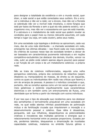para designar a totalidade da existência e sim o mundo social, quer
dizer, a rede social a que estão conectados seus outliers. Eis o erro:
ver o indivíduo e não ver a rede; ver a árvore, mas não ver a floresta
(e sobretudo não ver a incrível rede miceliana, o clone fúngico que
está por baixo da floresta e sem a qual ela não poderia existir); ver o
organismo vivo, mas não ver o ecossistema em que ele está inserido.
É a estrutura e o metabolismo da rede social que podem revelar as
condições para o papel mais ou menos relevante assumido, em cada
tempo e lugar (ou seja, em cada cluster), pelos seus nodos.

Em uma sociedade cuja topologia e dinâmica se aproximam, cada vez
mais, das de uma rede distribuída – a chamada sociedade em rede,
emergente nas últimas décadas – isso ficará cada vez mais evidente.
Os critérios de sucesso nesse tipo de sociedade tendem a deixar de
ser baseados em características puramente individuais e em noções
competitivo-excludentes (se destacar dos demais, triunfar, vencer na
vida, subir ao pódio onde cabem apenas alguns poucos) para passar
a ser função de um corpo e de um metabolismo coletivos: a própria
rede.

Não se trata de coletivos indiferenciados, segundo uma velha
perspectiva coletivista, própria dos condutores de rebanhos (sejam
ditadores ou manipuladores de massas, de direita ou de esquerda,
contra os quais os individualistas têm razão nas críticas que fazem) e
sim de arranjos de pessoas. A pessoa é o indivíduo conectado e que,
portanto, não se constitui apenas como um íon social vagando em um
meio gelatinoso e exibindo orgulhosamente suas características
distintivas e sim também como um entroncamento de fluxos, uma
identidade que se forma a partir da interação com outros indivíduos.

É por isso que o tipo de educação que recebemos para nos destacar
dos semelhantes é terrivelmente prejudicial em uma sociedade em
rede, na qual estão abertas infinitas possibilidades de polinização
mútua e de fertilização cruzada que impulsionam a inovação e o
desenvolvimento pessoal e coletivo. Essa idéia é desastrosa,
porquanto, sob sua influência, desperdiçamos as potencialidades
criativas e inovadoras das múltiplas parcerias e sinergias que o
relacionamento horizontal entre as pessoas proporciona. Guiados por
ela, perdemos talentos, bloqueamos a dinamização de inusitadas
capacidades coletivas, matamos no embrião futuros gênios e


                                  22
 
