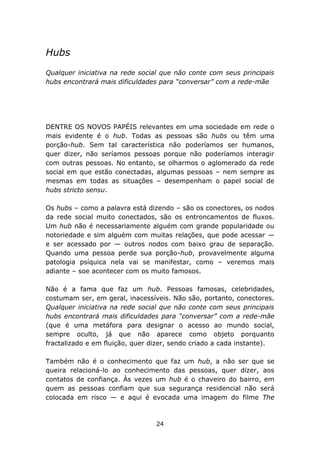 Hubs
Qualquer iniciativa na rede social que não conte com seus principais
hubs encontrará mais dificuldades para “conversar” com a rede-mãe




DENTRE OS NOVOS PAPÉIS relevantes em uma sociedade em rede o
mais evidente é o hub. Todas as pessoas são hubs ou têm uma
porção-hub. Sem tal característica não poderíamos ser humanos,
quer dizer, não seríamos pessoas porque não poderíamos interagir
com outras pessoas. No entanto, se olharmos o aglomerado da rede
social em que estão conectadas, algumas pessoas – nem sempre as
mesmas em todas as situações – desempenham o papel social de
hubs stricto sensu.

Os hubs – como a palavra está dizendo – são os conectores, os nodos
da rede social muito conectados, são os entroncamentos de fluxos.
Um hub não é necessariamente alguém com grande popularidade ou
notoriedade e sim alguém com muitas relações, que pode acessar —
e ser acessado por — outros nodos com baixo grau de separação.
Quando uma pessoa perde sua porção-hub, provavelmente alguma
patologia psíquica nela vai se manifestar, como – veremos mais
adiante – soe acontecer com os muito famosos.

Não é a fama que faz um hub. Pessoas famosas, celebridades,
costumam ser, em geral, inacessíveis. Não são, portanto, conectores.
Qualquer iniciativa na rede social que não conte com seus principais
hubs encontrará mais dificuldades para “conversar” com a rede-mãe
(que é uma metáfora para designar o acesso ao mundo social,
sempre oculto, já que não aparece como objeto porquanto
fractalizado e em fluição, quer dizer, sendo criado a cada instante).

Também não é o conhecimento que faz um hub, a não ser que se
queira relacioná-lo ao conhecimento das pessoas, quer dizer, aos
contatos de confiança. Às vezes um hub é o chaveiro do bairro, em
quem as pessoas confiam que sua segurança residencial não será
colocada em risco — e aqui é evocada uma imagem do filme The



                                 24
 