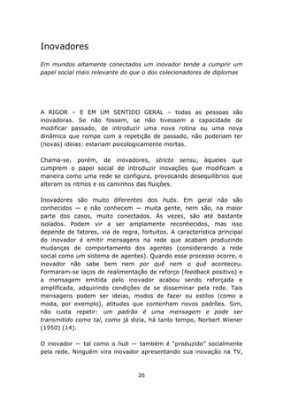 Inovadores
Em mundos altamente conectados um inovador tende a cumprir um
papel social mais relevante do que o dos colecionadores de diplomas




A RIGOR – E EM UM SENTIDO GERAL – todas as pessoas são
inovadoras. Se não fossem, se não tivessem a capacidade de
modificar passado, de introduzir uma nova rotina ou uma nova
dinâmica que rompe com a repetição de passado, não poderiam ter
(novas) ideias: estariam psicologicamente mortas.

Chama-se, porém, de inovadores, stricto sensu, àqueles que
cumprem o papel social de introduzir inovações que modificam a
maneira como uma rede se configura, provocando desequilíbrios que
alteram os ritmos e os caminhos das fluições.

Inovadores são muito diferentes dos hubs. Em geral não são
conhecidos — e não conhecem — muita gente, nem são, na maior
parte dos casos, muito conectados. Às vezes, são até bastante
isolados. Podem vir a ser amplamente reconhecidos, mas isso
depende de fatores, via de regra, fortuitos. A característica principal
do inovador é emitir mensagens na rede que acabam produzindo
mudanças de comportamento dos agentes (considerando a rede
social como um sistema de agentes). Quando esse processo ocorre, o
inovador não sabe bem nem por quê nem o quê aconteceu.
Formaram-se laços de realimentação de reforço (feedback positivo) e
a mensagem emitida pelo inovador acabou sendo reforçada e
amplificada, adquirindo condições de se disseminar pela rede. Tais
mensagens podem ser ideias, modos de fazer ou estilos (como a
moda, por exemplo), atitudes que contenham novos padrões. Sim,
não custa repetir: um padrão é uma mensagem e pode ser
transmitido como tal, como já dizia, há tanto tempo, Norbert Wiener
(1950) (14).

O inovador — tal como o hub — também é “produzido” socialmente
pela rede. Ninguém vira inovador apresentando sua inovação na TV,



                                  26
 