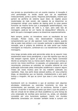 nos jornais ou anunciando-a em um evento massivo. A inovação é
uma perturbação no tecido social que vai se espalhando
molecularmente, ponto a ponto. Pequenas perturbações, mesmo que
partam da periferia do sistema (quer dizer, de regiões pouco
clusterizadas da rede social), são capazes de se disseminar se
conseguirem atingir uma espécie de tipping point (a coisa parece
funcionar da mesma forma que a propagação epidemiológica), mas
para cada configuração de rede e, a rigor, para cada tipo de
mensagem, pode-se ter um “ponto de desequilíbrio” diferente, a
partir do qual a mensagem passa a se disseminar exponencialmente.

Nem sempre, porém, os inovadores veem os resultados de sua
inovação. Muitas vezes, eles desencadeiam mudanças de
comportamento que só vão aparecer muito tempo depois, quando
não se pode mais atribuir a um inovador particular a paternidade da
inovação, pois é próprio da dinâmica da rede social que muitas
mensagens se misturem, combinem-se e se transformem em outras
mensagens.

Uma longa jornada ainda será percorrida antes de se assumir mais
amplamente esses novos paradigmas, o que não significa que eles já
não estejam vigendo. Quem já está nos novos Highly Connected
Worlds se comporta mais ou menos assim. Basta ver o que começa a
ocorrer nos meios científicos: no passado, um pesquisador, para ser
reconhecido, precisava se submeter ao conselho editorial de uma
publicação autorizada pelas instituições acadêmicas e esperar alguns
meses (às vezes muitos) para ter seu trabalho publicado (ou
rejeitado). Hoje, boa parte desse pessoal publica, em seus próprios
blogs, as descobertas que vai fazendo, imediatamente e sem pedir
licença a ninguém. Há que se convir que essa é uma mudança é
tanto!

Acontecerá com os inovadores o que já acontece com algumas
atividades intelectuais ou exercidas livremente na área do
conhecimento; por exemplo, com os escritores. Escritor é quem
escreve. O escritor é reconhecido pelos que leem o que ele publica e
não em virtude de ter obtido um título acadêmico ou uma licença de
uma corporação de escribas para escrever ou, ainda, um atestado
concedido por uma burocracia qualquer. Assim, em mundos
altamente conectados um inovador também tende a cumprir um


                                27
 