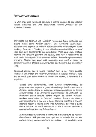 Netweaver howto
Há dez anos Eric Raymond concluiu a última versão do seu H4ck3r
Howto. Entrando em uma época-fluzz, vamos precisar de um
N3tw34v3r Howto




EM “COMO SE TORNAR UM HACKER” (texto que ficou conhecido em
alguns meios como Hacker Howto), Eric Raymond (1996-2001)
escreveu uma espécie de manual autodidático de aprendizagem sobre
hacking. Para ele, o “hacking é uma atitude e uma habilidade na qual
você tem que basicamente ser autodidata. Você verá que, embora
hackers de verdade queiram lhe ajudar, eles não o respeitarão se
você pedir "mastigado" tudo que eles sabem. Aprenda algumas coisas
primeiro. Mostre que você está tentando, que você é capaz de
aprender sozinho. Depois faça perguntas aos hackers que encontrar”
(16).

Raymond afirma que o termo “hacker” tem a ver “com aptidão
técnica e um prazer em resolver problemas e superar limites”. Para
ele, se você quer saber como se tornar um hacker, o relevante é o
seguinte:

     “Existe uma comunidade, uma cultura compartilhada, de
     programadores experts e gurus de rede cuja história remonta a
     decadas atrás, desde os primeiros minicomputadores de tempo
     compartilhado e os primeiros experimentos na ARPAnet. Os
     membros dessa cultura deram origem ao termo "hacker".
     Hackers construíram a Internet. Hackers fizeram do sistema
     operacional Unix o que ele é hoje. Hackers mantém a Usenet.
     Hackers fazem a World Wide Web funcionar. Se você é parte
     desta cultura, se você contribuiu a ela e outras pessoas o
     chamam de hacker, você é um hacker.

     A mentalidade hacker não é confinada a esta cultura do hacker-
     de-software. Há pessoas que aplicam a atitude hacker em
     outras coisas, como eletrônica ou música – na verdade, você



                                31
 