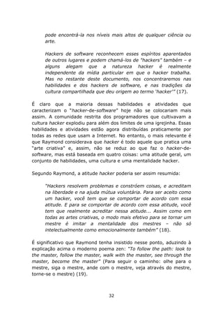 pode encontrá-la nos níveis mais altos de qualquer ciência ou
     arte.

     Hackers de software reconhecem esses espíritos aparentados
     de outros lugares e podem chamá-los de "hackers" também – e
     alguns alegam que a natureza hacker é realmente
     independente da mídia particular em que o hacker trabalha.
     Mas no restante deste documento, nos concentraremos nas
     habilidades e dos hackers de software, e nas tradições da
     cultura compartilhada que deu origem ao termo ‘hacker'” (17).

É claro que a maioria dessas habilidades e atividades que
caracterizam o “hacker-de-software” hoje não se colocariam mais
assim. A comunidade restrita dos programadores que cultivavam a
cultura hacker explodiu para além dos limites de uma igrejinha. Essas
habilidades e atividades estão agora distribuídas praticamente por
todas as redes que usam a Internet. No entanto, o mais relevante é
que Raymond considerava que hacker é todo aquele que pratica uma
“arte criativa” e, assim, não se reduz ao que faz o hacker-de-
software, mas está baseada em quatro coisas: uma atitude geral, um
conjunto de habilidades, uma cultura e uma mentalidade hacker.

Segundo Raymond, a atitude hacker poderia ser assim resumida:

     “Hackers resolvem problemas e constróem coisas, e acreditam
     na liberdade e na ajuda mútua voluntária. Para ser aceito como
     um hacker, você tem que se comportar de acordo com essa
     atitude. E para se comportar de acordo com essa atitude, você
     tem que realmente acreditar nessa atitude... Assim como em
     todas as artes criativas, o modo mais efetivo para se tornar um
     mestre é imitar a mentalidade dos mestres – não só
     intelectualmente como emocionalmente também” (18).

É significativo que Raymond tenha insistido nesse ponto, aduzindo à
explicação acima o moderno poema zen: “To follow the path: look to
the master, follow the master, walk with the master, see through the
master, become the master” (Para seguir o caminho: olhe para o
mestre, siga o mestre, ande com o mestre, veja através do mestre,
torne-se o mestre) (19).



                                 32
 