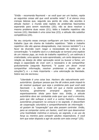 “Então - recomenda Raymond – se você quer ser um hacker, repita
as seguintes coisas até que você acredite nelas”. E aí elenca cinco
crenças básicas que, segundo seu ponto de vista, são acordes à
atitude hacker: o mundo está repleto de problemas fascinantes
esperando para serem resolvidos (20); não se deve resolver o
mesmo problema duas vezes (21); tédio e trabalho repetitivo são
nocivos (22); liberdade é uma coisa boa (23); e atitude não substitui
competência (24).

No seu conjunto essas crenças configuram um bom libelo contra o
trabalho (que ele chama de trabalho repetitivo: “tédio e trabalho
repetitivo não são apenas desagradáveis, mas nocivos também”) e a
favor da diversão (sem negar a necessidade do esforço e da
concentração: “o trabalho duro e a dedicação se tornará uma espécie
de um intenso jogo, ao invés de trabalho repetitivo”); um estímulo à
criatividade; uma aposta no auto-aprendizado; um certo desprezo em
relação ao desejo de obter aprovação social ou buscar a fama; um
elogio à capacidade de viver com o necessário e de compartilhar
gratuitamente (segundo Raymond, “é quase um dever moral
compartilhar informação, resolver problemas e depois dar as
soluções”); e – o mais importante – uma valorização da liberdade.
Sobre isso ele escreveu:

     “Liberdade é uma coisa boa. Hackers são naturalmente anti-
     autoritários. Qualquer pessoa que lhe dê ordens pode impedi-lo
     de resolver qualquer que seja o problema pelo qual você está
     fascinado – e, dado o modo em que a mente autoritária
     funciona,      geralmente     arranjará    alguma     desculpa
     espantosamente idiota para fazer isso. Então, a atitude
     autoritária deve ser combatida onde quer que você a encontre,
     para que não sufoque a você e a outros hackers... Pessoas
     autoritárias prosperam na censura e no segredo. E desconfiam
     de cooperação voluntária e compartilhamento de informação –
     só gostam de "cooperação" que eles possam controlar. Então,
     para se comportar como um hacker, você tem que desenvolver
     uma hostilidade instintiva à censura, ao segredo, e ao uso da
     força ou mentira para compelir adultos responsáveis. E você
     tem que estar disposto a agir de acordo com esta crença” (25).




                                 33
 