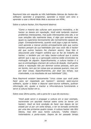 Raymond lista em seguida as três habilidades básicas do hacker-de-
software: aprender a programar, aprender a mexer com Unix e
aprender a usar a World Wide Web e escrever em HTML.

Sobre a cultura hacker, Eric Raymond observa:

     “Como a maioria das culturas sem economia monetária, a do
     hacker se baseia em reputação. Você está tentando resolver
     problemas interessantes, mas quão interessantes eles são, e se
     suas soluções são realmente boas, é algo que somente seus
     iguais ou superiores tecnicamente são normalmente capazes de
     julgar. Conseqüentemente, quando você joga o jogo do hacker,
     você aprende a marcar pontos principalmente pelo que outros
     hackers pensam da sua habilidade (por isso você não é hacker
     até que outros hackers lhe chamem assim). Esse fato é
     obscurecido pela imagem solitária que se faz do trabalho do
     hacker; e também por um tabu hacker-cultural que é contra
     admitir que o ego ou a aprovação externa estão envolvidas na
     motivação de alguém. Especificamente, a cultura hacker é o
     que os antropólogos chamam de cultura de doação. Você ganha
     status e reputação não por dominar outras pessoas, nem por
     ser bonito, nem por ter coisas que as pessoas querem, mas sim
     por doar coisas. Especificamente, por doar seu tempo, sua
     criatividade, e os resultados de sua habilidade” (26).

Para Raymond existem basicamente “cinco coisas que você pode
fazer para ser respeitado por hackers”: escrever open-source
software, ajudar a testar e depurar open-source software, publicar
informação útil, ajudar a manter a infra-estrutura funcionando e
servir à cultura hacker em si.

Sobre esse último ponto, vale a pena ler o que ele escreveu:

     “Você pode servir e propagar a cultura em si (por exemplo,
     escrevendo um apurado manual sobre como se tornar um
     hacker). Você só terá condição de fazer isso depois de ter
     estado por aí por um certo tempo, e ter se tornado conhecido
     por uma das primeiras quatro coisas. A cultura hacker não têm
     líderes, mas têm seus heróis culturais, "chefes tribais",
     historiadores e porta-vozes. Depois de ter passado tempo


                                 34
 