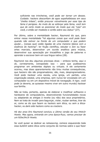 suficiente nas trincheiras, você pode ser tornar um desses.
     Cuidado: hackers desconfiam de egos espalhafatosos em seus
     "chefes tribais", então procurar visivelmente por esse tipo de
     fama é perigoso. Ao invés de se esforçar pela fama, você tem
     que de certo modo se posicionar de modo que ela "caia" em
     você, e então ser modesto e cortês sobre seu status” (27).

Por último, sobre a mentalidade hacker, Raymond diz que, para
entrar nessa mentalidade “há algumas coisas que você pode fazer
quando não estiver na frente de um computador e que podem
ajudar... [coisas que] estão ligadas de uma maneira básica com a
essência do hacking”: ler ficção científica, estudar o Zen ou fazer
artes marciais, desenvolver um ouvido analítico para música,
desenvolver sua apreciação por trocadilhos e jogo de palavras e
aprender a escrever bem em sua língua nativa (28).

Raymond nos deu algumas preciosas dicas – embora tenha, aqui e
ali, corretamente, extrapolado isso – para que pudéssemos
programar em ambientes digitais ou virtuais. A ele certamente
ocorreu, mas disso aparentemente não tirou muitas consequências,
que hackers não são programadores; são, mais, desprogramadores.
Você pode hackear uma escola, uma igreja, um partido, uma
organização estatal, uma empresa, sem nunca ter encostado em um
computador ou em um dispositivo móvel de navegação. A rigor, você
pode (e deveria, se quisesse mesmo viver em outro mundo) hackear
sua família.

Não se trata, portanto, apenas de elaborar e modificar softwares e
hardwares de computadores, desenvolvendo funcionalidades novas
ou adaptando as antigas à revelia (ou não) dos seus proprietários.
Nem se trata de invadir para bagunçar, violar, roubar senhas, tirar do
ar, como se diz que fazem os hackers sem ética, ou sem a ética-
hacker, os dark-side hackers como os crackers.

Há dez anos Eric Raymond concluiu a última versão do seu H4ck3r
Howto. Mas agora, entrando em uma época-fluzz, vamos precisar de
um N3tw34v3r Howto.

Se você quiser se dedicar ao netweaving, comece esquecendo toda
essa bullshit sobre ética como conjunto de normas sobre o que fazer


                                 35
 