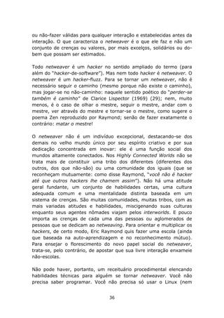 ou não-fazer válidas para qualquer interação e estabelecidas antes da
interação. O que caracteriza o netweaver é o que ele faz e não um
conjunto de crenças ou valores, por mais excelços, solidários ou do-
bem que possam ser estimados.

Todo netweaver é um hacker no sentido ampliado do termo (para
além do “hacker-de-software”). Mas nem todo hacker é netweaver. O
netweaver é um hacker-fluzz. Para se tornar um netweaver, não é
necessário seguir o caminho (mesmo porque não existe o caminho),
mas jogar-se no não-caminho: naquele sentido poético do “perder-se
também é caminho” de Clarice Lispector (1969) (29); nem, muito
menos, é o caso de olhar o mestre, seguir o mestre, andar com o
mestre, ver através do mestre e tornar-se o mestre, como sugere o
poema Zen reproduzido por Raymond; senão de fazer exatamente o
contrário: matar o mestre!

O netweaver não é um indivíduo excepcional, destacando-se dos
demais no velho mundo único por seu espírito criativo e por sua
dedicação concentrada em inovar: ele é uma função social dos
mundos altamente conectados. Nos Highly Connected Worlds não se
trata mais de constituir uma tribo dos diferentes (diferentes dos
outros, dos que não-são) ou uma comunidade dos iguais (que se
reconheçam mutuamente: como disse Raymond, “você não é hacker
até que outros hackers lhe chamem assim”). Não há uma atitude
geral fundante, um conjunto de habilidades certas, uma cultura
adequada comum e uma mentalidade distinta baseada em um
sistema de crenças. São muitas comunidades, muitas tribos, com as
mais variadas atitudes e habilidades, miscigenando suas culturas
enquanto seus agentes nômades viajam pelos interworlds. E pouco
importa as crenças de cada uma das pessoas ou aglomerados de
pessoas que se dedicam ao netweaving. Para orientar e multiplicar os
hackers, de certo modo, Eric Raymond quis fazer uma escola (ainda
que baseada na auto-aprendizagem e no reconhecimento mútuo).
Para ensejar o florescimento do novo papel social do netweaver,
trata-se, pelo contrário, de apostar que sua livre interação enxameie
não-escolas.

Não pode haver, portanto, um receituário procedimental elencando
habilidades técnicas para alguém se tornar netweaver. Você não
precisa saber programar. Você não precisa só usar o Linux (nem


                                 36
 