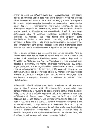 entrar na igreja do software livre, que – convenhamos – em alguns
países da América Latina está mais para partido). Você não precisa
saber escrever em HTML5. Para fazer hacking (no sentido ampliado
do termo) – como uma das dimensões do netweaving – você precisa
estar disposto a desprogramar hierarquias (hackeando aquelas
instituições erigidas no contra-fluzz, como, por exemplo, escolas,
igrejas, partidos, Estados e empresas-hierárquicas). E para fazer
netweaving não há nenhum conteúdo substantivo (filosófico,
científico ou técnico) que você tenha que adquirir: basta
desobedecer, inovar e tecer redes. Isto sim, você vai ter que
aprender: a tecer redes – da única maneira possível de se aprender
isso: interagindo com outras pessoas sem erigir hierarquias (sem
mandar nos outros e sem obedecer a alguém). Isto é netweaving!

Não é algum conteúdo que determina seu comportamento. Para se
tornar netweaver não se trata de saber, mas de ser. Se você é um
hacker – tão convicto e habilidoso como o próprio Raymond, ou
Torvalds, ou Stallman, ou Cox, ou Tanenbaum – mas constrói suas
patotas e igrejinhas, ou monta empresas-hierárquicas, ou, ainda,
erige quaisquer outras organizações centralizadas e nelas convive
com as outras pessoas o tempo todo, então você não poderá ser um
netweaver, mas não por motivos éticos ou morais, por estar sendo
incoerente com suas crenças e sim porque, nestas condições, você
dificilmente conseguirá aprender a articular e animar redes
(distribuídas).

Enfatizando, não é porque você violou princípios ou não observou
valores. Não é porque você não compartilhou o que sabe, nem
porque transgrediu a “cultura da doação” para ganhar mais dinheiro.
Aliás, como disse o próprio Raymond “não é inconsistente usar suas
habilidades de hacker para... ficar rico, contanto que você não
esqueça que é um hacker”. Um netweaver também pode ser – ou
ficar – rico. Esse não é o ponto. O que um netweaver não pode é não
ser um netweaver; ou seja, o que faz o netweaver não é um conjunto
de conhecimentos adquiridos (ou de opiniões proferidas, habilidades
técnicas exercitadas, capacidades cognitivas desenvolvidas) ou
valores abraçados e sim o que o netweaver faz. Se não faz rede, não
é netweaver (ainda que, pelo visto, possa ser hacker).




                                37
 