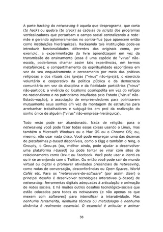 A parte hacking do netweaving é aquela que desprograma, que corta
(to hack) ou quebra (to crack) as cadeias de scripts dos programas
verticalizadores que perturbam o campo social centralizando a rede-
mãe e gerando aglomeramentos no contra-fluz (que aparecem então
como instituições hierárquicas). Hackeando tais instituições pode-se
introduzir funcionalidades diferentes das originais como, por
exemplo: a experimentação da livre aprendizagem em vez da
transmissão do ensinamento (essa é uma espécie de “virus” não-
escola, poderíamos chamar assim tais experiências, em termos
metafóricos); o compartilhamento da espiritualidade espontânea em
vez do seu enquadramento e cerceamento por meio das práticas
religiosas e dos rituais das igrejas (“virus” não-igreja); o exercício
voluntário e cooperativo da política pública e da democracia
comunitária em vez da disciplina e da fidelidade partidárias (“virus”
não-partido); a vivência do localismo cosmopolíta em vez do refúgio
no nacionalismo e no patriotismo insuflados pelo Estado (“virus” não-
Estado-nação); a associação de empreendedores para polinizarem
mutuamente seus sonhos em vez da montagem de estruturas para
arrebanhar trabalhadores e subjugá-los em prol da realização do
sonho único de alguém (“virus” não-empresa-hierárquica).

Todo resto pode ser abandonado. Nada de religião: para o
netweaving você pode fazer todas essas coisas usando o Linux, mas
também o Microsoft Windows ou o Mac OS ou o Chrome OS; ou,
mesmo, não usar nada disso. Você pode empregar uma das dezenas
de plataformas p-based disponíveis, como o Elgg e também o Ning, o
Grouply, o Grou.ps (ou, melhor ainda, pode ajudar a desenvolver
uma plataforma i-based) ou pode tentar se virar com sites de
relacionamento como Orkut ou Facebook. Você pode usar o identi.ca
ou ir se arranjando com o Twitter. Ou então você pode sair do mundo
virtual ou digital e promover atividades presenciais de netweaving,
como rodas de conversação, desconferências ou Open Spaces, World
Cafés etc. Para os “netweavers-de-software” (por assim dizer) o
principal desafio é desenvolver tecnologias interativas (i-based) de
netweaving: ferramentas digitais adequadas à articulação e animação
de redes sociais. E há muitos outros desafios tecnológico-sociais que
estão colocados para todos os netweavers (e não apenas os que
mexem com softwares) para intensificar a interatividade. Mas
nenhuma ferramenta, nenhuma técnica ou metodologia e nenhuma
dinâmica é realmente essencial. O essencial é articular e animar


                                 38
 