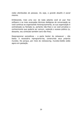 redes distribuídas de pessoas. Ou seja, o grande desafio é social
mesmo.

Enfatizando, mais uma vez: de nada adianta você só usar free
software e as mais avançadas técnicas dialógicas de conversação se
você continua se organizando hierarquicamente, se sua organização é
centralizada ou fechada (e, portanto não-free) e se você privatiza o
conhecimento que poderia ser comum, vedando o acesso público (e,
dessarte, seu conteúdo também será não-free).

Desprogramar sociosferas – a parte hacker do netweaver – não
basta: é necessário reprogramá-las, construindo seus próprios
mundos. Eis porque, por meio do netweaving, mundos-bebês estão
agora em gestação.




                                39
 