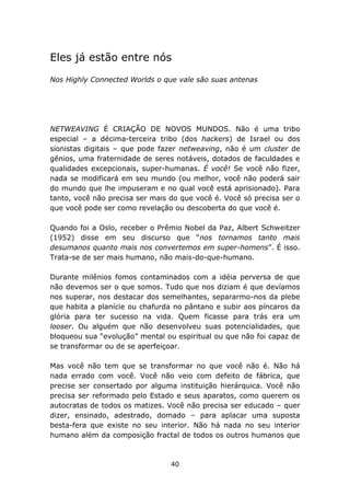 Eles já estão entre nós
Nos Highly Connected Worlds o que vale são suas antenas




NETWEAVING É CRIAÇÃO DE NOVOS MUNDOS. Não é uma tribo
especial – a décima-terceira tribo (dos hackers) de Israel ou dos
sionistas digitais – que pode fazer netweaving, não é um cluster de
gênios, uma fraternidade de seres notáveis, dotados de faculdades e
qualidades excepcionais, super-humanas. É você! Se você não fizer,
nada se modificará em seu mundo (ou melhor, você não poderá sair
do mundo que lhe impuseram e no qual você está aprisionado). Para
tanto, você não precisa ser mais do que você é. Você só precisa ser o
que você pode ser como revelação ou descoberta do que você é.

Quando foi a Oslo, receber o Prêmio Nobel da Paz, Albert Schweitzer
(1952) disse em seu discurso que “nos tornamos tanto mais
desumanos quanto mais nos convertemos em super-homens”. É isso.
Trata-se de ser mais humano, não mais-do-que-humano.

Durante milênios fomos contaminados com a idéia perversa de que
não devemos ser o que somos. Tudo que nos diziam é que devíamos
nos superar, nos destacar dos semelhantes, separarmo-nos da plebe
que habita a planície ou chafurda no pântano e subir aos píncaros da
glória para ter sucesso na vida. Quem ficasse para trás era um
looser. Ou alguém que não desenvolveu suas potencialidades, que
bloqueou sua “evolução” mental ou espiritual ou que não foi capaz de
se transformar ou de se aperfeiçoar.

Mas você não tem que se transformar no que você não é. Não há
nada errado com você. Você não veio com defeito de fábrica, que
precise ser consertado por alguma instituição hierárquica. Você não
precisa ser reformado pelo Estado e seus aparatos, como querem os
autocratas de todos os matizes. Você não precisa ser educado – quer
dizer, ensinado, adestrado, domado – para aplacar uma suposta
besta-fera que existe no seu interior. Não há nada no seu interior
humano além da composição fractal de todos os outros humanos que



                                 40
 