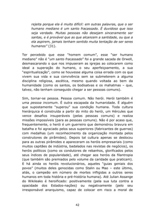 rejeita porque ela é muito difícil: em outras palavras, que o ser
     humano mediano é um santo fracassado. É duvidoso que isso
     seja verdade. Muitas pessoas não desejam sinceramente ser
     santas, e é provável que as que alcancem a santidade, ou que a
     ela aspirem, jamais tenham sentido muita tentação de ser seres
     humanos” (31).

Ter percebido que esse “homem comum”, esse “ser humano
mediano” não é “um santo fracassado” foi a grande sacada de Orwell,
desmascarando o que nos impuseram as igrejas ao colocarem como
ideal a superação do humano, o seu aperfeiçoamento, a sua
“espiritualização”, como se houvesse alguma coisa errada com os que
vivem sua vida e sua convivência sem se submeterem a alguma
disciplina religiosa, ascética, mesmo quando voltada ao bem da
humanidade (como os santos, os bodisatvas e os mahatmas – que,
talvez, não tenham conseguido chegar a ser pessoas comuns).

Sim, tornar-se pessoa. Pessoa comum. Não herói. Herói também é
uma pessoa incomum. É outra escapada da humanidade. É alguém
que supostamente “superou” sua condição humana. Toda cultura
hierárquica é construída a partir do mito do herói, um Hércules que
vence desafios insuperáveis (pelas pessoas comuns) e realiza
missões impossíveis (para as pessoas comuns). Não é por acaso que,
frequentemente, o herói é um guerreiro que demonstrou bravura em
batalha e foi agraciado pelos seus superiores (fabricantes de guerras)
com medalhas (um reconhecimento da organização montada pelos
construtores de pirâmides). Depois tal cultura apenas se deslocou
para as outras pirâmides e apareceram os heróis empresariais (como
muitos capitães de indústria, badalados nas revistas de negócios), os
heróis políticos (como os condutores de rebanhos, glorificados pelos
seus índices de popularidade), até chegar aos heróis da filantropia
(que também são premiados pelo volume da caridade que praticam).
E há ainda os heróis revolucionários, aqueles “guias geniais dos
povos” (muitos deles genocidas como Stalin ou Mao – este último,
aliás, o campeão em número de mortes infligidas a outros seres
humanos em toda história e pré-história humana). Até Julian Assange
do Wikileaks é heroificado: positivamente (pela sua luta contra a
opacidade dos Estados-nações) ou negativamente (pelo seu
irresponsável anarquismo, capaz de colocar em risco a moral de



                                 42
 