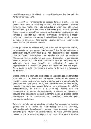 quadrilha e o pacto de silêncio entre os Estados-nações chamado de
“ordem internacional”).

Sob esse influxo verticalizante as pessoas tendem a achar que não
podem fazer nada de muito significativo, pois são apenas... pessoas
comuns, não heróis. Elas são induzidas a achar que são heróis
fracassados, que não são boas o suficiente para realizar grandes
feitos, promover magníficas transformações. Nesse modelo épico são
levadas a acreditar que somente formidáveis revoluções e mega-
reformas conduzidas por extraordinários líderes heroicos são capazes
de fazer a diferença, desprezando aquelas seminais experiências
líricas vividas por pessoas comuns.

Como já sabiam as pessoas-zen, não é fácil ser uma pessoa comum,
ao contrário do que parece. No mundo único fomos induzidos a
conquistar algum diferencial para nos destacarmos das pessoas
comuns. Quando interagimos com alguém em qualquer ambiente
hierárquico somos avaliados por esses diferenciais e começamos
então a cultivá-los. Como reflexo dos fluxos verticais que passamos a
valorizar, nossa vida também se verticaliza. É como se
importássemos a anisotropia gerada na rede-mãe pela hierarquia.
Nessa ânsia de subir, começamos a imitar os de cima e a desprezar
os de baixo.

O caso limite é a chamada celebridade (e os psicólogos, psicanalistas
e psiquiatras que tratam das patologias incidentes em quem se
mantém nessa condição têm muito a contar sobre a perturbação da
personalidade que pode levar, em determinadas circunstâncias,
quando combinada com outros fatores, ao surgimento de pulsões
autodestrutivas, às drogas e à violência). Mesmo que tais
consequências extremas não aconteçam, há sempre um isolamento
(aquele cruel isolamento de que reclamam todos os grandes líderes
hierárquicos e os condutores de rebanhos), causado pelo
represamento de fluzz.

Em certa medida, em sociedades e organizações hierárquicas viramos
(todos nós, não apenas as celebridades) seres da aparência,
deformados pelo broadcasting, usando nossas antenas quase que
somente para difundir as características de nossa persona (como
queremos que os outros nos vejam) e não para captar outros padrões


                                 43
 