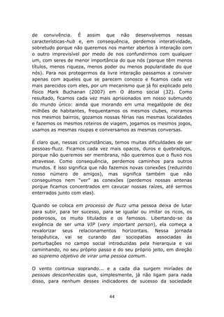 de convivência. É assim que não desenvolvemos nossas
características-hub e, em consequência, perdemos interatividade,
sobretudo porque não queremos nos manter abertos à interação com
o outro imprevisível por medo de nos confundirmos com qualquer
um, com seres de menor importância do que nós (porque têm menos
títulos, menos riqueza, menos poder ou menos popularidade do que
nós). Para nos protegermos da livre interação passamos a conviver
apenas com aqueles que se parecem conosco e ficamos cada vez
mais parecidos com eles, por um mecanismo que já foi explicado pelo
físico Mark Buchanan (2007) em O átomo social (32). Como
resultado, ficamos cada vez mais aprisionados em nosso submundo
do mundo único: ainda que morando em uma megalópole de dez
milhões de habitantes, frequentamos os mesmos clubes, moramos
nos mesmos bairros, gozamos nossas férias nas mesmas localidades
e fazemos os mesmos roteiros de viagem, jogamos os mesmos jogos,
usamos as mesmas roupas e conversamos as mesmas conversas.

É claro que, nessas circunstâncias, temos muitas dificuldades de ser
pessoas-fluzz. Ficamos cada vez mais opacos, duros e quebradiços,
porque não queremos ser membrana, não queremos que o fluxo nos
atravesse. Como consequência, perdemos caminhos para outros
mundos. E isso significa que não fazemos novas conexões (reduzindo
nosso número de amigos), mas significa também que não
conseguimos nem “ver” as conexões (perdemos nossas antenas
porque ficamos concentrados em cavucar nossas raízes, até sermos
enterrados junto com elas).

Quando se coloca em processo de fluzz uma pessoa deixa de lutar
para subir, para ter sucesso, para se igualar ou imitar os ricos, os
poderosos, os muito titulados e os famosos. Libertando-se da
exigência de ser uma VIP (very important person), ela começa a
revalorizar seus relacionamentos horizontais. Nessa jornada
terapêutica, vai se curando das sociopatias associadas às
perturbações no campo social introduzidas pela hierarquia e vai
caminhando, no seu próprio passo e do seu próprio jeito, em direção
ao supremo objetivo de virar uma pessoa comum.

O vento continua soprando... e a cada dia surgem miríades de
pessoas desconhecidas que, simplesmente, já não ligam para nada
disso, para nenhum desses indicadores de sucesso da sociedade


                                44
 