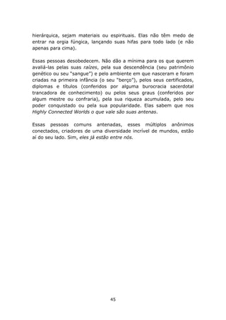 hierárquica, sejam materiais ou espirituais. Elas não têm medo de
entrar na orgia fúngica, lançando suas hifas para todo lado (e não
apenas para cima).

Essas pessoas desobedecem. Não dão a mínima para os que querem
avaliá-las pelas suas raízes, pela sua descendência (seu patrimônio
genético ou seu “sangue”) e pelo ambiente em que nasceram e foram
criadas na primeira infância (o seu “berço”), pelos seus certificados,
diplomas e títulos (conferidos por alguma burocracia sacerdotal
trancadora de conhecimento) ou pelos seus graus (conferidos por
algum mestre ou confraria), pela sua riqueza acumulada, pelo seu
poder conquistado ou pela sua popularidade. Elas sabem que nos
Highly Connected Worlds o que vale são suas antenas.

Essas pessoas comuns antenadas, esses múltiplos anônimos
conectados, criadores de uma diversidade incrível de mundos, estão
aí do seu lado. Sim, eles já estão entre nós.




                                 45
 