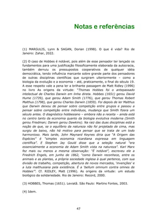 Notas e referências


(1) MARGULIS, Lynn & SAGAN, Dorian (1998). O que é vida? Rio de
Janeiro: Zahar, 2022.

(2) O caso de Hobbes é notável, pois além de esse pensador ter lançado os
fundamentos para uma justificação filosoficamente elaborada da autocracia,
também derruiu os pressupostos cooperativos de qualquer idéia
democrática, tendo influência marcante sobre grande parte dos pensadores
de outras disciplinas científicas que surgiram ulteriormente – como a
biologia da evolução e a economia – até, praticamente, o final do século 19.
A esse respeito vale a pena ler a brilhante passagem de Matt Ridley (1996)
no livro As origens da virtude: “Thomas Hobbes foi o antepassado
intelectual de Charles Darwin em linha direta. Hobbes (1651) gerou David
Hume (1739), que gerou Adam Smith (1776), que gerou Thomas Robert
Malthus (1798), que gerou Charles Darwin (1859). Foi depois de ler Malthus
que Darwin deixou de pensar sobre competição entre grupos e passou a
pensar sobre competição entre indivíduos, mudança que Smith fizera um
século antes. O diagnóstico hobbesiano – embora não a receita – ainda está
no centro tanto da economia quanto da biologia evolutiva moderna (Smith
gerou Friedman; Darwin gerou Dawkins). Na raiz das duas disciplinas está a
noção de que, se o equilíbrio da natureza não foi projetado de cima, mas
surgiu de baixo, não há motivo para pensar que se trata de um todo
harmonioso. Mais tarde, John Maynard Keynes diria que “A Origem das
Espécies” é “simples economia ricardiana expressa em linguagem
científica”. E Stephen Jay Gould disse que a seleção natural “era
essencialmente a economia de Adam Smith vista na natureza”. Karl Marx
fez mais ou menos a mesma observação: “É notável”, escreveu ele a
Friedrich Engels, em junho de 1862, “como Darwin reconhece, entre os
animais e as plantas, a própria sociedade inglesa à qual pertence, com sua
divisão de trabalho, competição, abertura de novos mercados, ‘invenções’ e
a luta malthusiana pela existência. É a ‘bellum omnium contra omnes de
Hobbes’”. Cf. RIDLEY, Matt (1996). As origens da virtude: um estudo
biológico da solidariedade. Rio de Janeiro: Record, 2000.

(3) HOBBES, Thomas (1651). Leviatã. São Paulo: Martins Fontes, 2003.

(4) Idem.




                                    47
 