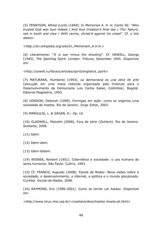(5) TENNYSON, Alfred (Lord) (1849). In Memorian A. H. H. Canto 56: “Who
trusted God was love indeed / And love Creation's final law / Tho' Nature,
red in tooth and claw / With ravine, shriek'd against his creed”. Cf. o link
abaixo:

<http://en.wikipedia.org/wiki/In_Memoriam_A.H.H.>

(6) Literalmente: “It is war minus the shooting”. Cf. ORWELL, George
(1945). The Sporting Spirit. London: Tribune, December 1945. Disponível
em:

<http://orwell.ru/library/articles/spirit/english/e_spirit>

(7) MATURANA, Humberto (1993). La democracia es una obra de arte
(alocução em uma mesa redonda organizada pelo Instituto para o
Desenvolvimento da Democracia Luis Carlos Galan, Colômbia). Bogotá:
Editorial Magistério, 1993.

(8) GORDON, Deborah (1999). Formigas em ação: como se organiza uma
sociedade de insetos. Rio de Janeiro: Jorge Zahar, 2002.

(9) MARGULIS, L. & SAGAN, D.: Op. cit.

(10) GLADWELL, Malcolm (2008). Fora de série (Outliers). Rio de Janeiro:
Sextante, 2008.

(11) Idem.

(12) Idem-idem.

(13) Idem-ibidem.

(14) WIENER, Norbert (1951). Cibernética e sociedade: o uso humano de
seres humanos. São Paulo: Cultrix, 1993.

(15) Cf. FRANCO, Augusto (2008). Escola de Redes: Nova visões sobre a
sociedade, o desenvolvimento, a internet, a política e o mundo glocalizado.
Curitiba: Escola-de-Redes, 2008.

(16) RAYMOND, Eric (1996-2001). Como se tornar um hacker. Disponível
em:

<http://www.linux.ime.usp.br/~rcaetano/docs/hacker-howto-pt.html>



                                      48
 