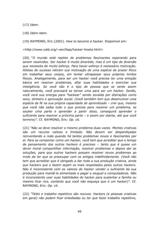(17) Idem.

(18) Idem-idem.

(19) RAYMOND, Eric (2001). How to become a hacker. Disponível em:

<http://www.catb.org/~esr/faqs/hacker-howto.html>

(20) “O mundo está repleto de problemas fascinantes esperando para
serem resolvidos. Ser hacker é muito divertido, mas é um tipo de diversão
que necessita de muito esforço. Para haver esforço é necessário motivação.
Atletas de sucesso retiram sua motivação de uma espécie de prazer físico
em trabalhar seus corpos, em tentar ultrapassar seus próprios limites
físicos. Analogamente, para ser um hacker você precisa ter uma emoção
básica em resolver problemas, afiar suas habilidades e exercitar sua
inteligência. Se você não é o tipo de pessoa que se sente assim
naturalmente, você precisará se tornar uma para ser um hacker. Senão,
você verá sua energia para "hackear" sendo esvaída por distrações como
sexo, dinheiro e aprovação social. (Você também tem que desenvolver uma
espécie de fé na sua própria capacidade de aprendizado – crer que, mesmo
que você não saiba tudo o que precisa para resolver um problema, se
souber uma parte e aprender a partir disso, conseguirá aprender o
suficiente para resolver a próxima parte – e assim por diante, até que você
termine)”. Cf. RAYMOND, Eric: Op. cit.

(21) “Não se deve resolver o mesmo problema duas vezes. Mentes criativas
são um recurso valioso e limitado. Não devem ser desperdiçadas
reinventando a roda quando há tantos problemas novos e fascinantes por
aí. Para se comportar como um hacker, você tem que acreditar que o tempo
de pensamento dos outros hackers é precioso – tanto que é quase um
dever moral compartilhar informação, resolver problemas e depois dar as
soluções, para que outros hackers possam resolver novos problemas ao
invés de ter que se preocupar com os antigos indefinidamente. (Você não
tem que acreditar que é obrigado a dar toda a sua produção criativa, ainda
que hackers que o fazem sejam os mais respeitados pelos outros hackers.
Não é inconsistente com os valores do hacker vender o suficiente da sua
produção para mantê-lo alimentado e pagar o aluguel e computadores. Não
é inconsistente usar suas habilidades de hacker para sustentar a família ou
mesmo ficar rico, contanto que você não esqueça que é um hacker)”. Cf.
RAYMOND, Eric: Op. cit.

(22) “Tédio e trabalho repetitivo são nocivos. Hackers (e pessoas criativas
em geral) não podem ficar entediadas ou ter que fazer trabalho repetitivo,



                                    49
 