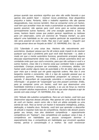 porque quando isso acontece significa que eles não estão fazendo o que
apenas eles podem fazer – resolver novos problemas. Esse desperdício
prejudica a todos. Portanto, tédio e trabalho repetitivo não são apenas
desagradáveis, mas nocivos também. Para se comportar como um hacker,
você tem que acreditar nisso de modo a automatizar as partes chatas tanto
quanto possível, não apenas para você como para as outras pessoas
(principalmente outros hackers). (Há uma exceção aparente a isso. Às
vezes, hackers fazem coisas que podem parecer repetitivas ou tediosas
para um observador, como um exercício de "limpeza mental", ou para
adquirir uma habilidade ou ter uma espécie particular de experiência que
não seria possível de outro modo. Mas isso é por opção -- ninguém que
consiga pensar deve ser forçado ao tédio”. Cf. RAYMOND, Eric: Op. cit.

(23) “Liberdade é uma coisa boa. Hackers são naturalmente anti-
autoritários. Qualquer pessoa que lhe dê ordens pode impedi-lo de resolver
qualquer que seja o problema pelo qual você está fascinado – e, dado o
modo em que a mente autoritária funciona, geralmente arranjará alguma
desculpa espantosamente idiota isso. Então, a atitude autoritária deve ser
combatida onde quer que você a encontre, para que não sufoque a você e a
outros hackers. (Isso não é a mesma coisa que combater toda e qualquer
autoridade. Crianças precisam ser orientadas, e criminosos, detidos. Um
hacker pode aceitar alguns tipos de autoridade a fim de obter algo que ele
quer mais que o tempo que ele gasta seguindo ordens. Mas isso é uma
barganha restrita e consciente; não é o tipo de sujeição pessoal que os
autoritários querem). Pessoas autoritárias prosperam na censura e no
segredo. E desconfiam de cooperação voluntária e compartilhamento de
informação – só gostam de "cooperação" que eles possam controlar. Então,
para se comportar como um hacker, você tem que desenvolver uma
hostilidade instintiva à censura, ao segredo, e ao uso da força ou mentira
para compelir adultos responsáveis. E você tem que estar disposto a agir de
acordo com esta crença”. Cf. RAYMOND, Eric: Op. cit.

(24) “Atitude não substitui competência. Para ser um hacker, você tem que
desenvolver algumas dessas atitudes. Mas apenas ter uma atitude não fará
de você um hacker, assim como não o fará um atleta campeão ou uma
estrela de rock. Para se tornar um hacker é necessário inteligência, prática,
dedicação, e trabalho duro. Portanto, você tem que aprender a desconfiar
de atitude e respeitar todo tipo de competência. Hackers não deixam posers
gastar seu tempo, mas eles idolatram competência – especialmente
competência em "hackear", mas competência em qualquer coisa é boa. A
competência em habilidades que poucos conseguem dominar é
especialmente boa, e competência em habilidades que envolvem agudeza
mental, perícia e concentração é a melhor. Se você reverenciar



                                     50
 