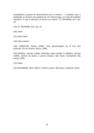 competência, gostará de desenvolvê-la em si mesmo – o trabalho duro e
dedicação se tornará uma espécie de um intenso jogo, ao invés de trabalho
repetitivo. E isso é vital para se tornar um hacker”. Cf. RAYMOND, Eric: Op.
cit.

(25) Cf. RAYMOND, Eric: Op. cit.

(26) Idem.

(27) Idem-idem.

(28) Idem-ibidem.

(29) LISPECTOR, Clarice (1969). Uma aprendizagem ou O livro dos
prazeres. Rio de Janeiro: Rocco, 1998.

(30) ORWELL, George (1948). Reflexões sobre Gandhi in ORWELL, George
(1984). Dentro da baleia e outros ensaios. São Paulo: Companhia das
Letras, 2005.

(31) Idem.

(32) BUCHANAN, Mark (2007). O átomo social. São Paulo: Leopardo, 2010.




                                    51
 