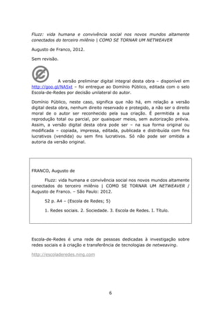 Fluzz: vida humana e convivência social nos novos mundos altamente
conectados do terceiro milênio | COMO SE TORNAR UM NETWEAVER

Augusto de Franco, 2012.

Sem revisão.




             A versão preliminar digital integral desta obra – disponível em
http://goo.gl/NA5xt – foi entregue ao Domínio Público, editada com o selo
Escola-de-Redes por decisão unilateral do autor.

Domínio Público, neste caso, significa que não há, em relação a versão
digital desta obra, nenhum direito reservado e protegido, a não ser o direito
moral de o autor ser reconhecido pela sua criação. É permitida a sua
reprodução total ou parcial, por quaisquer meios, sem autorização prévia.
Assim, a versão digital desta obra pode ser – na sua forma original ou
modificada – copiada, impressa, editada, publicada e distribuída com fins
lucrativos (vendida) ou sem fins lucrativos. Só não pode ser omitida a
autoria da versão original.




FRANCO, Augusto de

      Fluzz: vida humana e convivência social nos novos mundos altamente
conectados do terceiro milênio | COMO SE TORNAR UM NETWEAVER /
Augusto de Franco. – São Paulo: 2012.

      52 p. A4 – (Escola de Redes; 5)

      1. Redes sociais. 2. Sociedade. 3. Escola de Redes. I. Título.




Escola-de-Redes é uma rede de pessoas dedicadas à investigação sobre
redes sociais e à criação e transferência de tecnologias de netweaving.

http://escoladeredes.ning.com




                                      6
 
