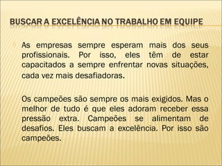 

As empresas sempre esperam mais dos seus
profissionais. Por isso, eles têm de estar
capacitados a sempre enfrentar novas situações,
cada vez mais desafiadoras.
Os campeões são sempre os mais exigidos. Mas o
melhor de tudo é que eles adoram receber essa
pressão extra. Campeões se alimentam de
desafios. Eles buscam a excelência. Por isso são
campeões.

 