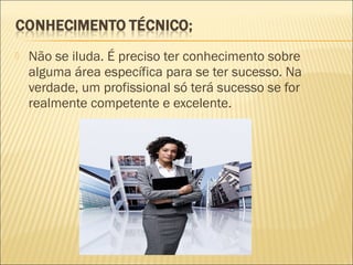 

Não se iluda. É preciso ter conhecimento sobre
alguma área específica para se ter sucesso. Na
verdade, um profissional só terá sucesso se for
realmente competente e excelente.

 