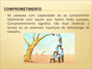 

Só pessoas com capacidade de se comprometer
totalmente com aquilo que fazem terão sucesso.
Comprometimento significa não ficar medindo o
tempo ou as possíveis injustiças de sobrecarga de
trabalho.

 