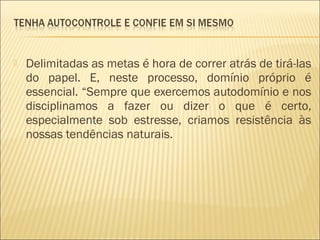 

Delimitadas as metas é hora de correr atrás de tirá-las
do papel. E, neste processo, domínio próprio é
essencial. “Sempre que exercemos autodomínio e nos
disciplinamos a fazer ou dizer o que é certo,
especialmente sob estresse, criamos resistência às
nossas tendências naturais.

 