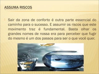 

Sair da zona de conforto é outra parte essencial do
caminho para o sucesso. E assumir os riscos que este
movimento traz é fundamental. Basta olhar os
grandes nomes de nossa era para perceber que fugir
do mesmo é um dos passos para ser o que você quer.

 