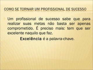 

Um profissional de sucesso sabe que para
realizar suas metas não basta ser apenas
comprometido. É preciso mais: tem que ser
excelente naquilo que faz.
Excelência é a palavra-chave.

 
