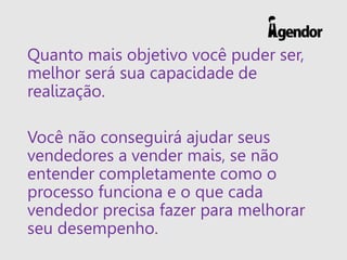 Quanto mais objetivo você puder ser,
melhor será sua capacidade de
realização.
Você não conseguirá ajudar seus
vendedores a vender mais, se não
entender completamente como o
processo funciona e o que cada
vendedor precisa fazer para melhorar
seu desempenho.
 