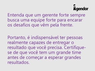 Entenda que um gerente forte sempre
busca uma equipe forte para encarar
os desafios que vêm pela frente.
Portanto, é indispensável ter pessoas
realmente capazes de entregar o
resultado que você precisa. Certifique-
se de que você tem um grande time
antes de começar a esperar grandes
resultados.
 
