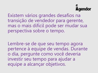 Existem vários grandes desafios na
transição de vendedor para gerente,
mas o mais difícil pode ser mudar sua
perspectiva sobre o tempo.
Lembre-se de que seu tempo agora
pertence à equipe de vendas. Durante
o dia, pergunte como você deveria
investir seu tempo para ajudar a
equipe a alcançar objetivos.
 