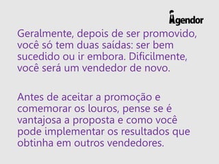 Geralmente, depois de ser promovido,
você só tem duas saídas: ser bem
sucedido ou ir embora. Dificilmente,
você será um vendedor de novo.
Antes de aceitar a promoção e
comemorar os louros, pense se é
vantajosa a proposta e como você
pode implementar os resultados que
obtinha em outros vendedores.
 