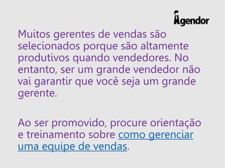 Muitos gerentes de vendas são
selecionados porque são altamente
produtivos quando vendedores. No
entanto, ser um grande vendedor não
vai garantir que você seja um grande
gerente.
Ao ser promovido, procure orientação
e treinamento sobre como gerenciar
uma equipe de vendas.
 