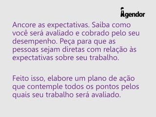 Ancore as expectativas. Saiba como
você será avaliado e cobrado pelo seu
desempenho. Peça para que as
pessoas sejam diretas com relação às
expectativas sobre seu trabalho.
Feito isso, elabore um plano de ação
que contemple todos os pontos pelos
quais seu trabalho será avaliado.
 