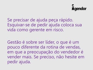 Se precisar de ajuda peça rápido.
Esquivar-se de pedir ajuda coloca sua
vida como gerente em risco.
Gestão é sobre ser líder, o que é um
pouco diferente da rotina de vendas,
em que a preocupação do vendedor é
vender mais. Se preciso, não hesite em
pedir ajuda.
 