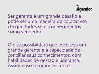 Ser gerente é um grande desafio e
pode ser uma maneira de colocar em
cheque todos seus conhecimentos
como vendedor.
O que possibilitará que você seja um
grande gerente é a capacidade de
conciliar seus conhecimentos, com
habilidades de gestão e liderança.
Assim nascem grandes líderes.
 