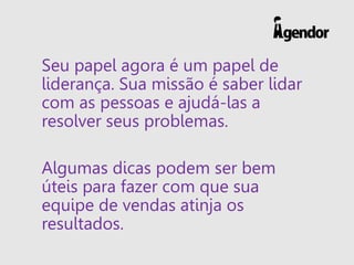 Seu papel agora é um papel de
liderança. Sua missão é saber lidar
com as pessoas e ajudá-las a
resolver seus problemas.
Algumas dicas podem ser bem
úteis para fazer com que sua
equipe de vendas atinja os
resultados.
 