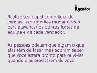 Realize seu papel como líder de
vendas. Isso significa mudar o foco
para alavancar os pontos fortes da
equipe e de cada vendedor.
As pessoas odeiam que digam o que
elas têm de fazer, mas adoram saber
que você estará pronto para ouvi-las
quando elas precisarem de você.
 