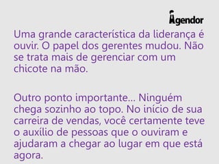 Uma grande característica da liderança é
ouvir. O papel dos gerentes mudou. Não
se trata mais de gerenciar com um
chicote na mão.
Outro ponto importante… Ninguém
chega sozinho ao topo. No início de sua
carreira de vendas, você certamente teve
o auxílio de pessoas que o ouviram e
ajudaram a chegar ao lugar em que está
agora.
 