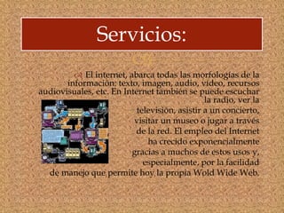 
 El internet, abarca todas las morfologías de la
información: texto, imagen, audio, vídeo, recursos
audiovisuales, etc. En Internet también se puede escuchar
la radio, ver la
televisión, asistir a un concierto,
visitar un museo o jugar a través
de la red. El empleo del Internet
ha crecido exponencialmente
gracias a muchos de estos usos y,
especialmente, por la facilidad
de manejo que permite hoy la propia Wold Wide Web.
Servicios:
 