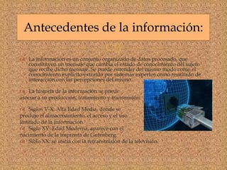 
 La información es un conjunto organizado de datos procesado, que
constituyen un mensaje que cambia el estado de conocimiento del sujeto
que recibe dicho mensaje. Se puede entender del mismo modo como el
conocimiento explícito extraído por sistemas expertos como resultado de
interacción con las percepciones del mismo.
 La historia de la información se puede
asociar a su producción, tratamiento y transmisión:
 Siglos V-X: Alta Edad Media, donde se
produjo el almacenamiento, el acceso y el uso
limitado de la información.
 Siglo XV: Edad Moderna, aparece con el
nacimiento de la imprenta de Gutenberg.
 Siblo XX: se inicia con la retransmisión de la televisión.
Antecedentes de la información:
 