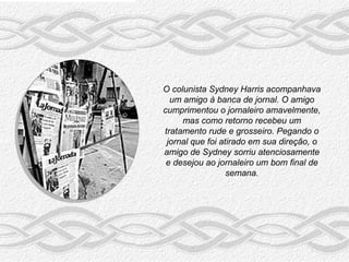 O colunista Sydney Harris acompanhava
  um amigo à banca de jornal. O amigo
cumprimentou o jornaleiro amavelmente,
     mas como retorno recebeu um
tratamento rude e grosseiro. Pegando o
 jornal que foi atirado em sua direção, o
amigo de Sydney sorriu atenciosamente
 e desejou ao jornaleiro um bom final de
                  semana.
 