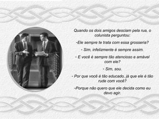 Quando os dois amigos desciam pela rua, o
           colunista perguntou:
  -Ele sempre te trata com essa grosseria?
     - Sim, infelizmente é sempre assim.
  - E você é sempre tão atencioso e amável
                 com ele?
                 - Sim, sou.
- Por que você é tão educado, já que ele é tão
               rude com você?
 -Porque não quero que ele decida como eu
                devo agir.
 