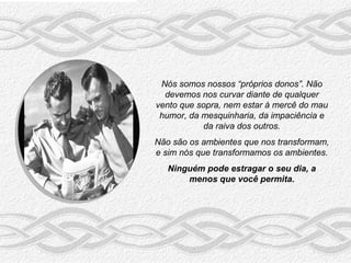 Nós somos nossos “próprios donos”. Não
  devemos nos curvar diante de qualquer
vento que sopra, nem estar à mercê do mau
 humor, da mesquinharia, da impaciência e
           da raiva dos outros.
Não são os ambientes que nos transformam,
e sim nós que transformamos os ambientes.
   Ninguém pode estragar o seu dia, a
       menos que você permita.
 