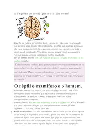 além de permitir uma melhora significativa em sua memorização.
Quando me refiro a hemisférios direito e esquerdo, não estou mencionando
que somente uma área do cérebro trabalha. Significa que algumas atividades
são mais executadas do lado esquerdo ou direito, mas normalmente todo o
cérebro está trabalhando. Vou utilizar aqui os termos “cérebro esquerdo” e
“cérebro direito” somente para ilustrar melhor o conteúdo.
Em um estudo recente o Dr. Jeff Anderson pesquisou a respeito dos hemisférios do
cérebro e conclui:
“É absolutamente verdade que algumas funções cerebrais ocorrem em um ou
outro lado do cérebro. Idioma tende a ser do lado esquerdo, uma atenção
mais à direita. Mas as pessoas não tendem a terem uma rede cerebral
esquerda ou direita mais forte. Ele parece ser determinada mais por ligação
de conexão “
O réptil o mamífero e o homem.
O cérebro humano desenvolveu-se muito ao longo dos anos. Nós ainda
carregamos áreas no cérebro que no passado foram essenciais para a
sobrevivência da espécie. Inclusive áreas que influenciam nosso
comportamento atualmente.
O neurocientista Paul Maclean desenvolveu a teoria do cérebro trino. Cada área tem
sua particularidade e função que nos ajudam a viver melhor (Ou não
dependendo do caso). Essas áreas são:
 O cérebro reptiliano: Essa área do seu cérebro está localizada próxima a base superior
do seu pescoço. É responsável pelos instintos, possui esse nome por ser semelhante ao
cérebro dos repteis. Sabe quando uma pessoa finge jogar um objeto em você e sua
primeira reação é se virar e se proteger? Então, esse reflexo é efeito da área reptiliana.
Além disso, essa área controla algumas funções do seu corpo, como a respiração.
 