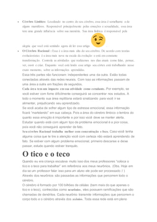  Cérebro Límbico: Localizado no centro do seu cérebro, essa área é semelhante a de
alguns mamíferos. Responsável principalmente pelas emoções e sexualidade, essa área
tem uma grande influência sobre sua memória. Sua área límbica é responsável pela
alegria que você está sentindo agora de ler esse artigo .
 O Cérebro Racional : Essa é a área mais alta do seu cérebro. De acordo com teorias
evolucionistas é a área mais nova na escala da evolução e está em constante
transformação. Controla as atividades que realizamos nos dias atuais como falar, pensar,
ver, ouvir e criar. Enquanto você está lendo esse artigo seu córtex está trabalhando nesse
exato momento, sobre as informações aprendidas.
Essa três partes não funcionam independentes uma da outra. Estão todas
conectadas através das redes neurais. Com isso as informações passam de
uma área a outra em frações de segundos.
Cada área tem um impacto em sua atividade como estudante. Por exemplo, se
você estiver com fome dificilmente conseguirá se concentrar nos estudos. A
todo o momento sua área reptiliana estará sinalizando para você ir se
alimentar, prejudicando seu aprendizado.
Se você acaba de sofrer algum tipo de estresse emocional, essa informação
ficará “martelando” em sua cabeça. Pois a área do cérebro límbico o lembra do
quanto essa emoção é importante e por isso você deve se manter alerta.
Estudar quando está com algum tipo de problema emocional é a pior coisa,
pois você não conseguirá aprender de fato.
Seu cérebro Racional trabalha melhor com concentração e foco. Caso você tenha
alguma coisa que te tire a atenção você com certeza não estará aprendendo de
fato. Se estiver com algum problema emocional, primeiro descanse e deixe
passar, estude quando estiver tranquilo.
O tico e o teco
Quando eu era criança escutava muito isso dos meus professores “coloca o
tico e o teco para trabalhar” em referência aos meus neurônios. (Obs. Hoje em
dia se um professor falar isso para um aluno ele pode ser processado :/ )
Através dos neurônios são passadas as informações que percorrem todo o
cérebro.
O cérebro é formado por 100 bilhões de células (bem mais do que apenas o
tico e o teco), conhecidas como neurônios, eles possuem ramificações que são
chamadas de dendritos. Cada neurônio transmite informações que percorrem o
corpo todo e o cérebro através dos axônios. Toda essa rede está em pleno
 